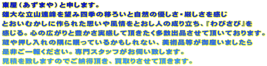 東屋（あずまや）と申します。 雄大な立山連峰を望み四季の移ろいと自然の優しさ・厳しさを感じ とおいむかしに作られた思いや風情をとおし人の成り立ち、『わびさび』を 感じる。心の広がりと豊かさ実感して頂きたく多数出品させて頂いております。 蔵や押し入れの隅に眠っているかもしれない、美術品等が御座いましたら 是非ご一報ください。専門スタッフがお伺い致します。 見積を致しますのでご納得頂き、買取りさせて頂きます。