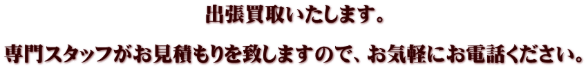 　　　　　　　　　　出張買取いたします。  専門スタッフがお見積もりを致しますので、お気軽にお電話ください。